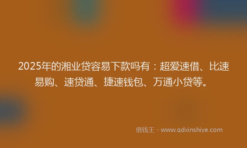 2025年的湘业贷容易下款吗有：超爱速借、比速易购、速贷通、捷速钱包、万通小贷等。