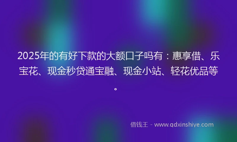 2025年的有好下款的大额口子吗有：惠享借、乐宝花、现金秒贷通宝融、现金小站、轻花优品等。
