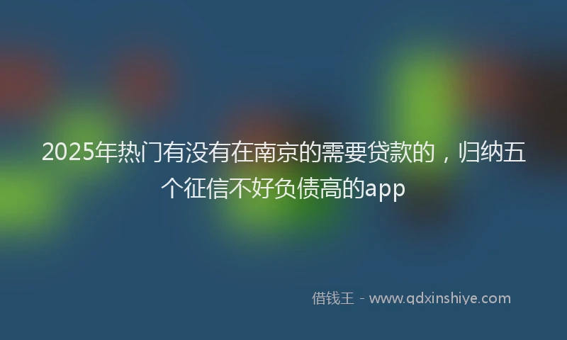 2025年热门有没有在南京的需要贷款的，归纳五个征信不好负债高的app