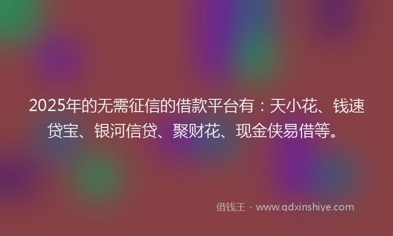 2025年的无需征信的借款平台有：天小花、钱速贷宝、银河信贷、聚财花、现金侠易借等。