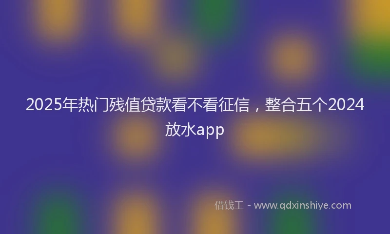 2025年热门残值贷款看不看征信，整合五个2024放水app