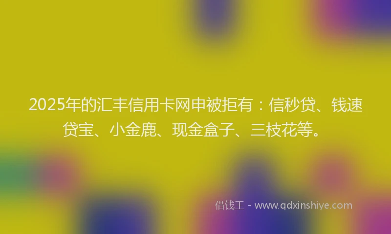 2025年的汇丰信用卡网申被拒有：信秒贷、钱速贷宝、小金鹿、现金盒子、三枝花等。