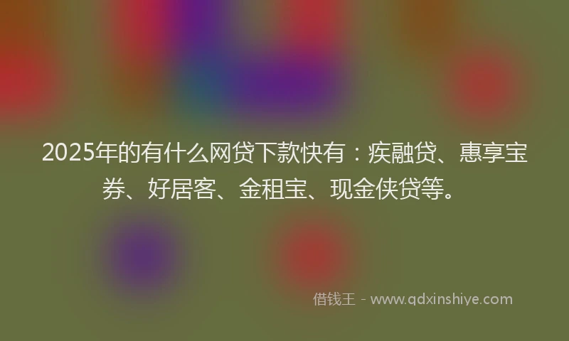 2025年的有什么网贷下款快有：疾融贷、惠享宝券、好居客、金租宝、现金侠贷等。