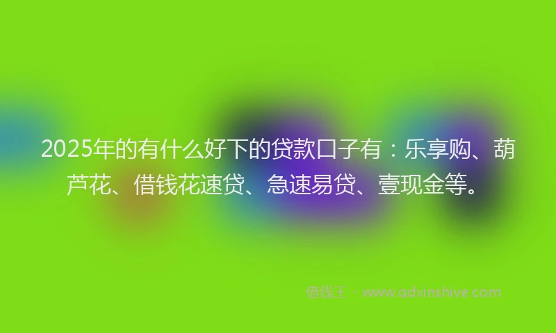 2025年的有什么好下的贷款口子有：乐享购、葫芦花、借钱花速贷、急速易贷、壹现金等。