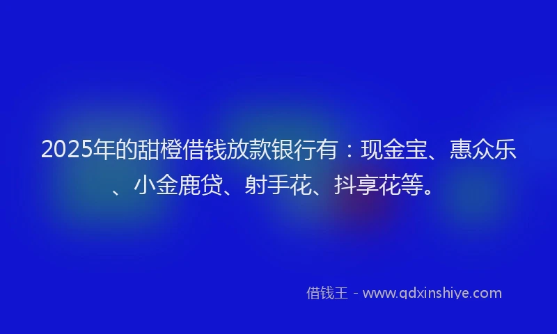 2025年的甜橙借钱放款银行有：现金宝、惠众乐、小金鹿贷、射手花、抖享花等。