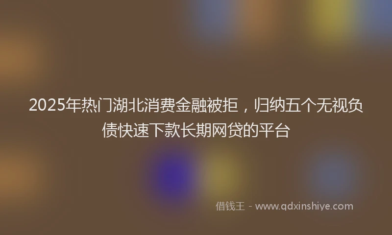 2025年热门湖北消费金融被拒，归纳五个无视负债快速下款长期网贷的平台