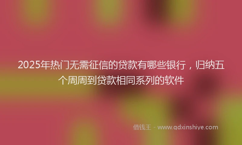 2025年热门无需征信的贷款有哪些银行，归纳五个周周到贷款相同系列的软件