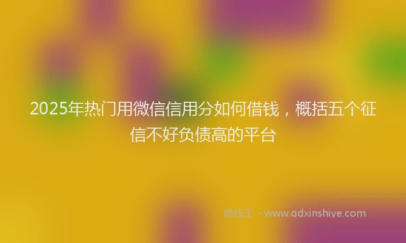 2025年热门用微信信用分如何借钱，概括五个征信不好负债高的平台