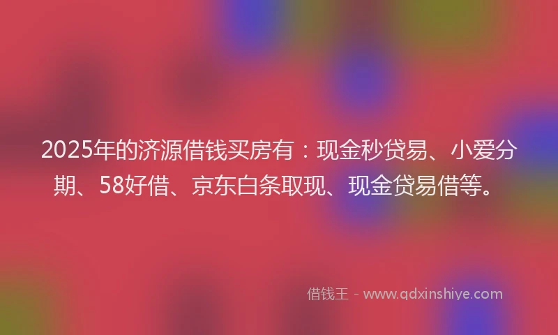 2025年的济源借钱买房有：现金秒贷易、小爱分期、58好借、京东白条取现、现金贷易借等。
