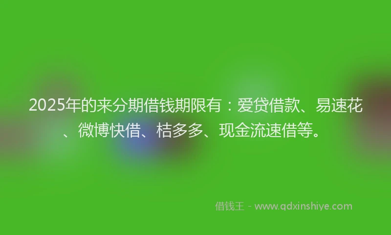 2025年的来分期借钱期限有：爱贷借款、易速花、微博快借、桔多多、现金流速借等。