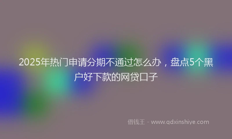 2025年热门申请分期不通过怎么办，盘点5个黑户好下款的网贷口子