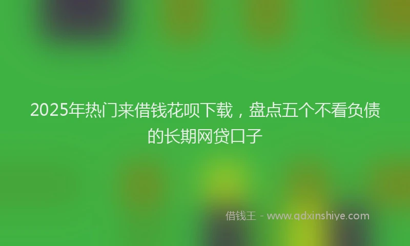 2025年热门来借钱花呗下载，盘点五个不看负债的长期网贷口子