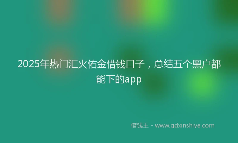 2025年热门汇火佑金借钱口子，总结五个黑户都能下的app