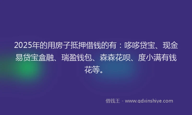 2025年的用房子抵押借钱的有：哆哆贷宝、现金易贷宝盒融、瑞盈钱包、森森花呗、度小满有钱花等。