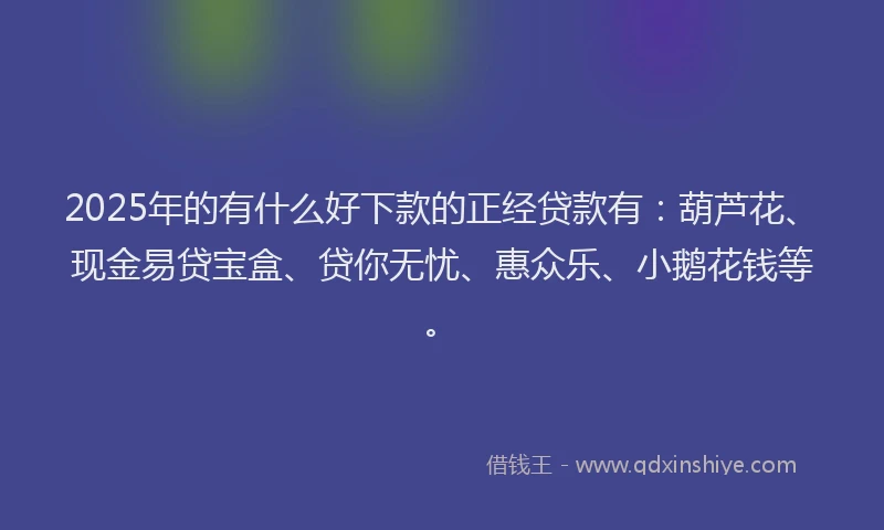 2025年的有什么好下款的正经贷款有：葫芦花、现金易贷宝盒、贷你无忧、惠众乐、小鹅花钱等。