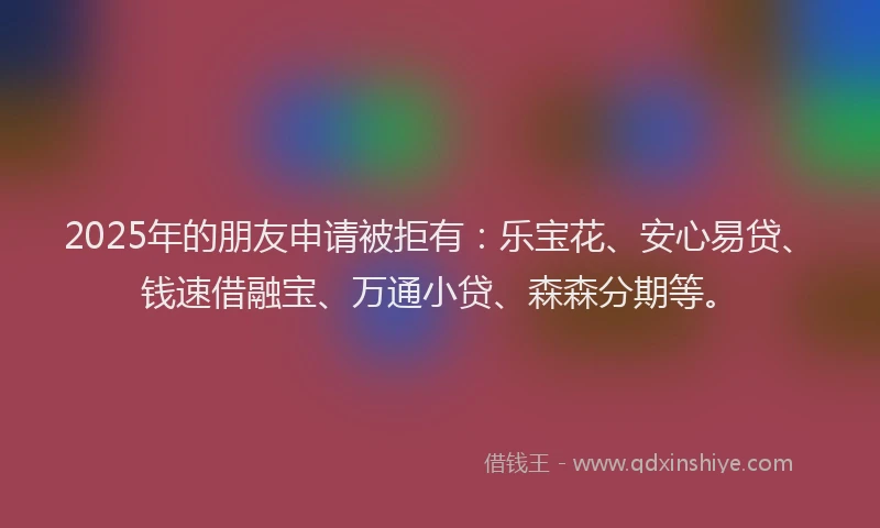 2025年的朋友申请被拒有：乐宝花、安心易贷、钱速借融宝、万通小贷、森森分期等。
