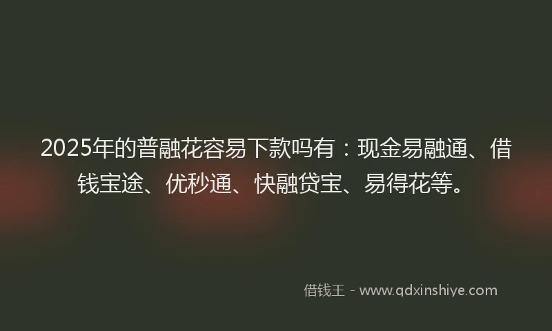 2025年的普融花容易下款吗有：现金易融通、借钱宝途、优秒通、快融贷宝、易得花等。