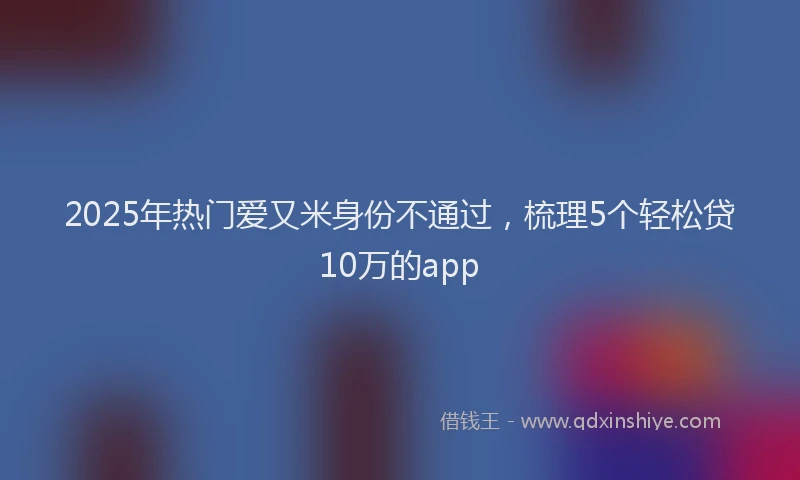 2025年热门爱又米身份不通过，梳理5个轻松贷10万的app