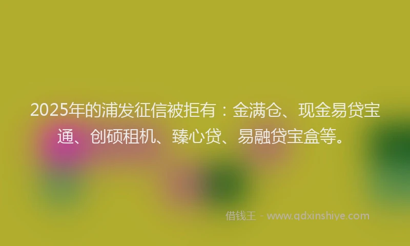 2025年的浦发征信被拒有：金满仓、现金易贷宝通、创硕租机、臻心贷、易融贷宝盒等。