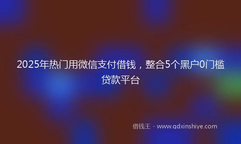 2025年热门用微信支付借钱，整合5个黑户0门槛贷款平台