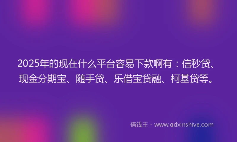 2025年的现在什么平台容易下款啊有：信秒贷、现金分期宝、随手贷、乐借宝贷融、柯基贷等。