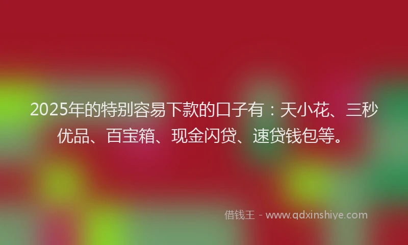 2025年的特别容易下款的口子有：天小花、三秒优品、百宝箱、现金闪贷、速贷钱包等。