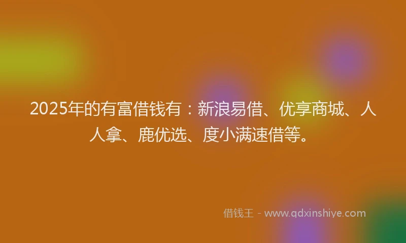 2025年的有富借钱有：新浪易借、优享商城、人人拿、鹿优选、度小满速借等。