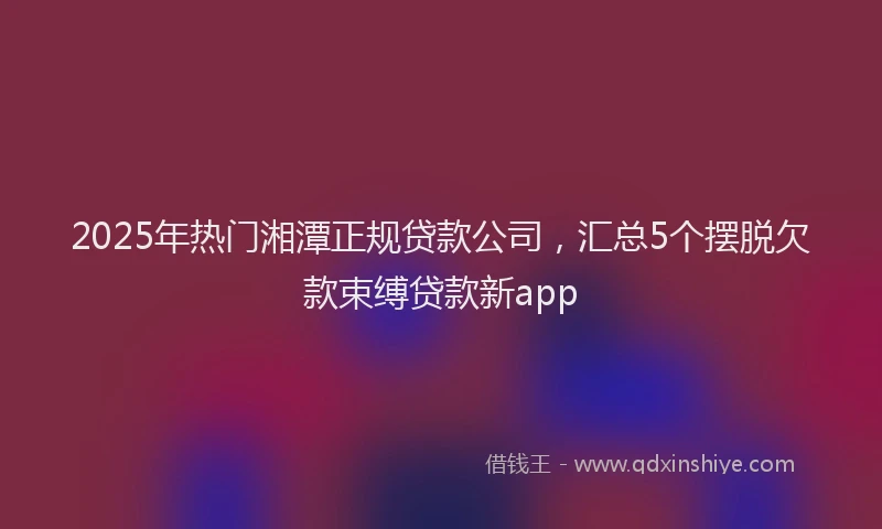 2025年热门湘潭正规贷款公司，汇总5个摆脱欠款束缚贷款新app