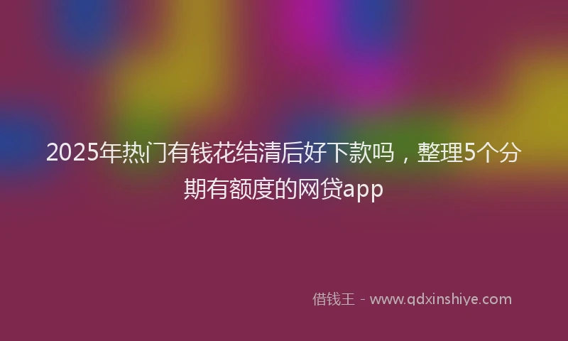 2025年热门有钱花结清后好下款吗，整理5个分期有额度的网贷app