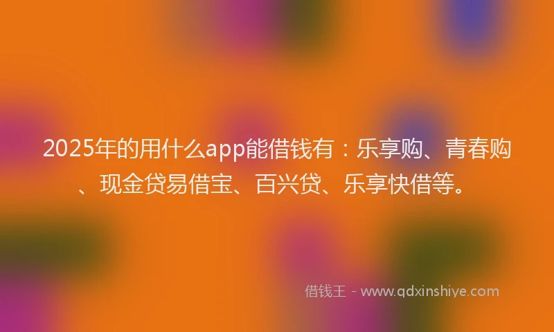 2025年的用什么app能借钱有：乐享购、青春购、现金贷易借宝、百兴贷、乐享快借等。