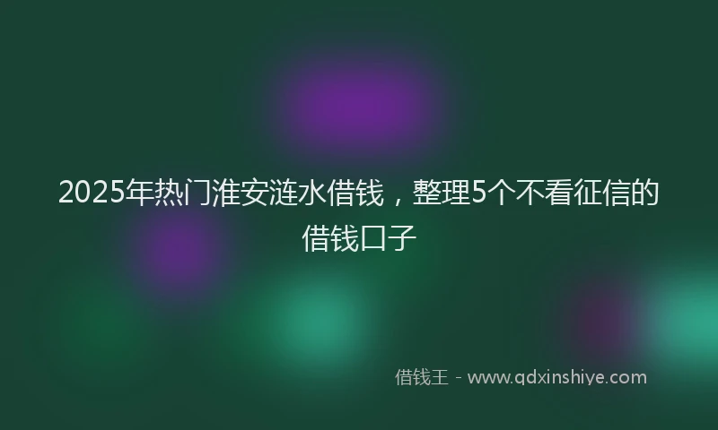2025年热门淮安涟水借钱，整理5个不看征信的借钱口子