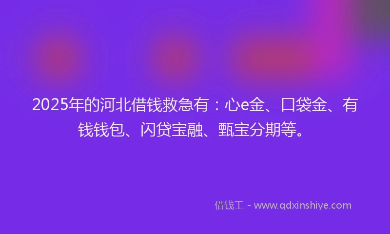 2025年的河北借钱救急有：心e金、口袋金、有钱钱包、闪贷宝融、甄宝分期等。
