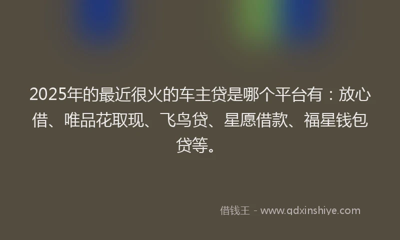 2025年的最近很火的车主贷是哪个平台有：放心借、唯品花取现、飞鸟贷、星愿借款、福星钱包贷等。