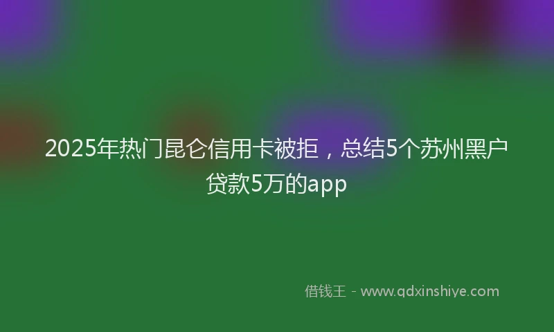 2025年热门昆仑信用卡被拒，总结5个苏州黑户贷款5万的app