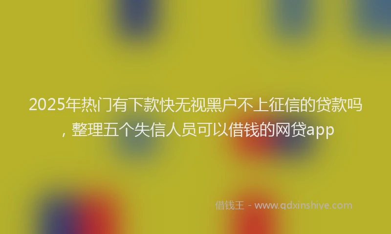 2025年热门有下款快无视黑户不上征信的贷款吗，整理五个失信人员可以借钱的网贷app