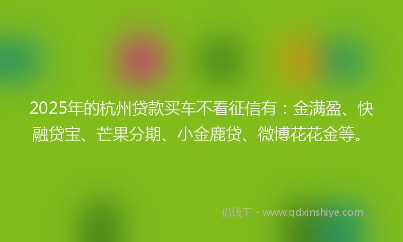 2025年的杭州贷款买车不看征信有：金满盈、快融贷宝、芒果分期、小金鹿贷、微博花花金等。