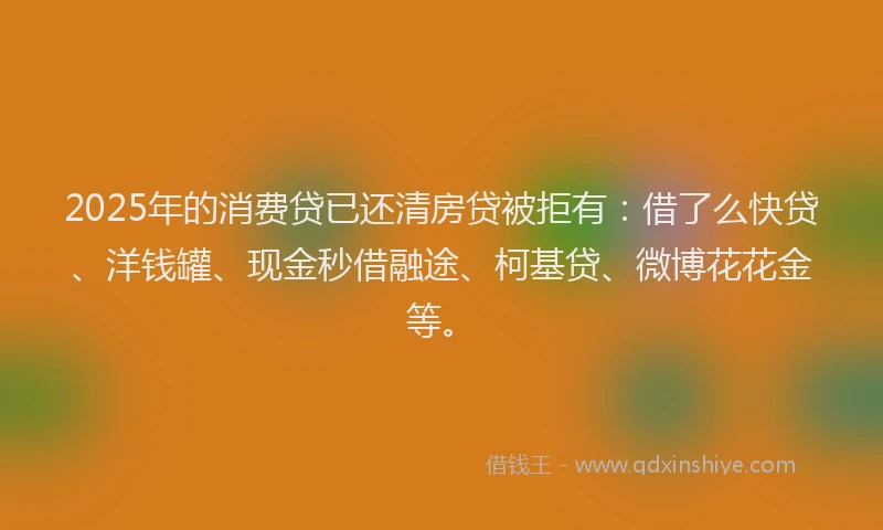 2025年的消费贷已还清房贷被拒有：借了么快贷、洋钱罐、现金秒借融途、柯基贷、微博花花金等。