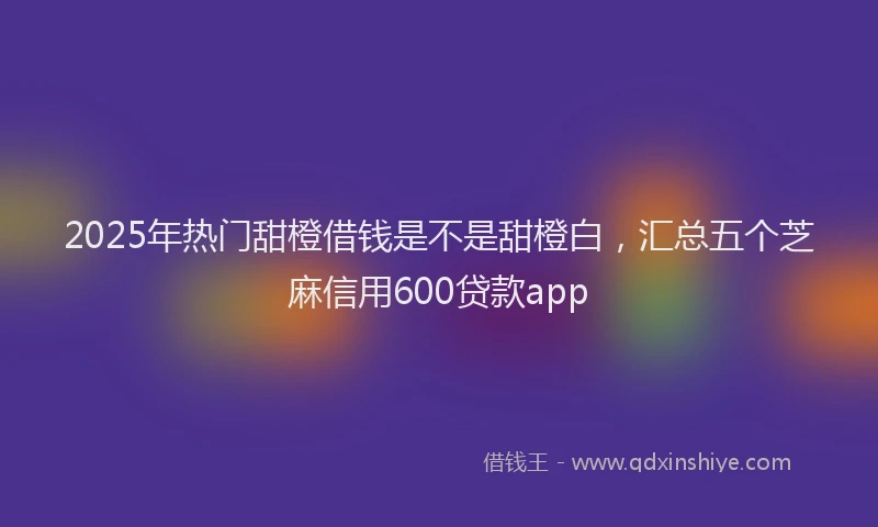 2025年热门甜橙借钱是不是甜橙白，汇总五个芝麻信用600贷款app