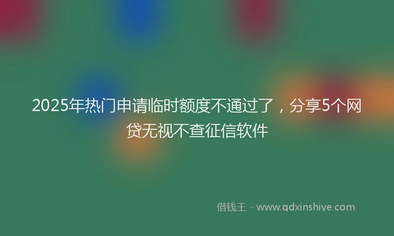 2025年热门申请临时额度不通过了，分享5个网贷无视不查征信软件