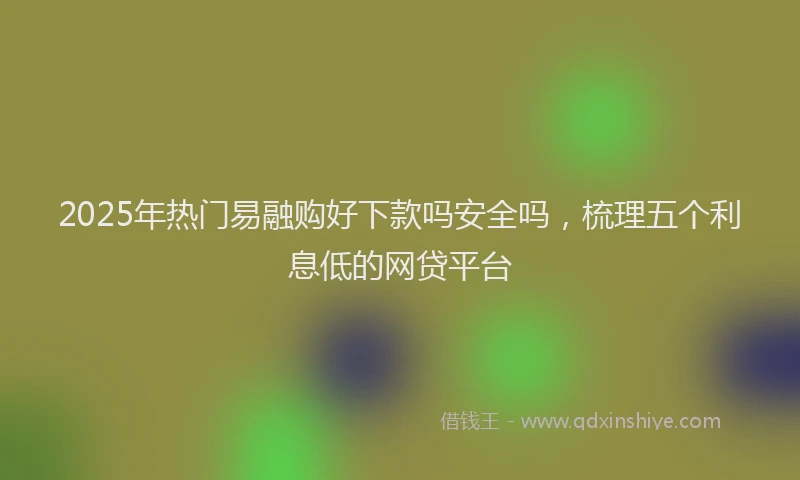 2025年热门易融购好下款吗安全吗，梳理五个利息低的网贷平台