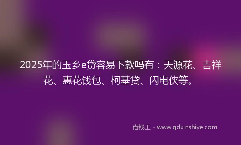2025年的玉乡e贷容易下款吗有：天源花、吉祥花、惠花钱包、柯基贷、闪电侠等。