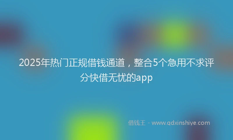 2025年热门正规借钱通道，整合5个急用不求评分快借无忧的app