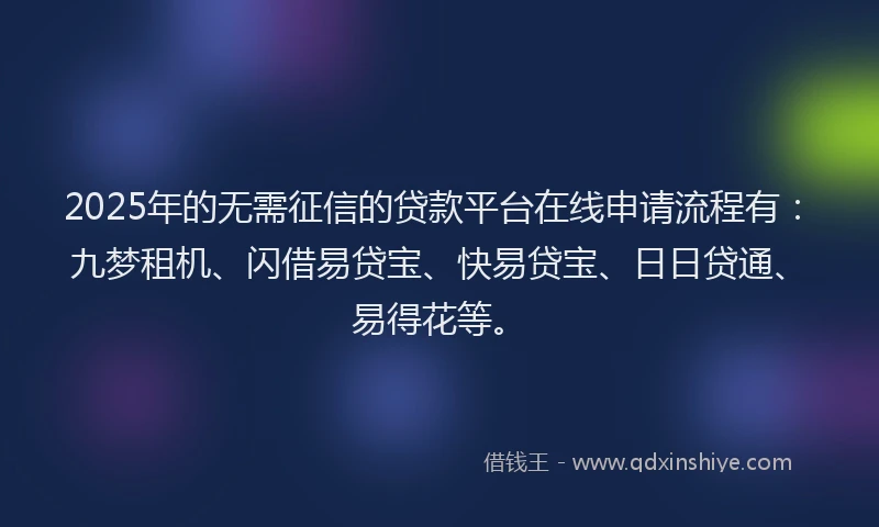 2025年的无需征信的贷款平台在线申请流程有：九梦租机、闪借易贷宝、快易贷宝、日日贷通、易得花等。