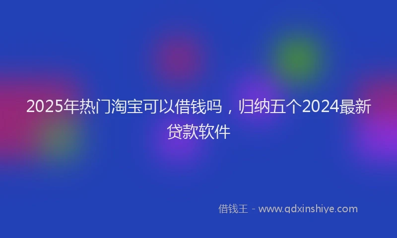 2025年热门淘宝可以借钱吗，归纳五个2024最新贷款软件