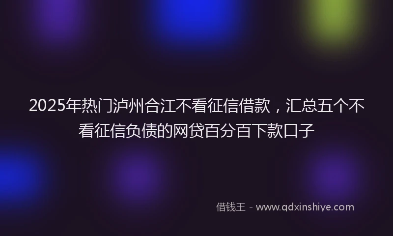2025年热门泸州合江不看征信借款，汇总五个不看征信负债的网贷百分百下款口子
