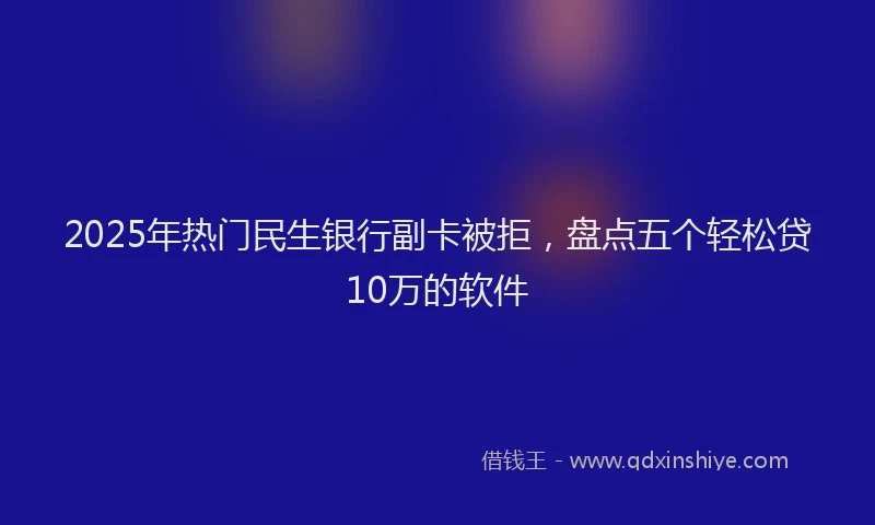 2025年热门民生银行副卡被拒，盘点五个轻松贷10万的软件