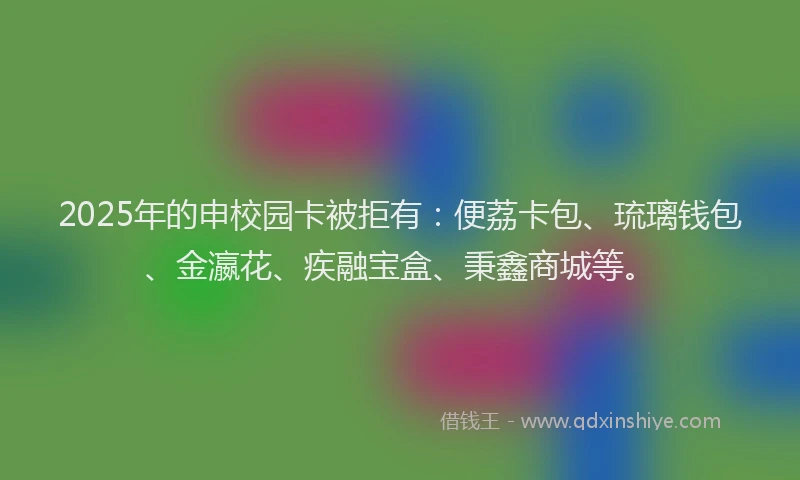 2025年的申校园卡被拒有：便荔卡包、琉璃钱包、金瀛花、疾融宝盒、秉鑫商城等。