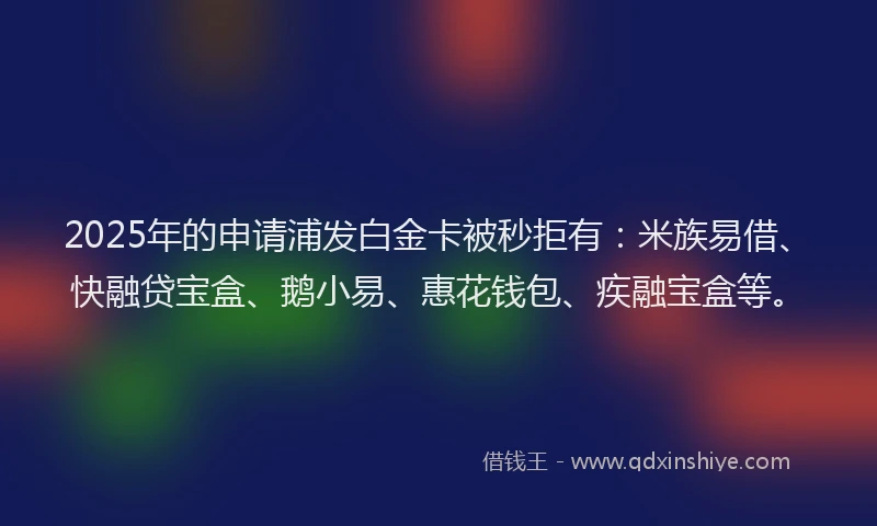 2025年的申请浦发白金卡被秒拒有：米族易借、快融贷宝盒、鹅小易、惠花钱包、疾融宝盒等。