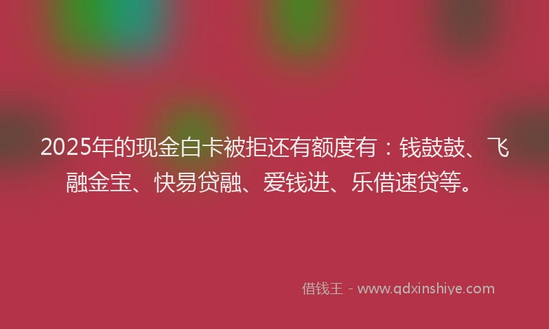 2025年的现金白卡被拒还有额度有：钱鼓鼓、飞融金宝、快易贷融、爱钱进、乐借速贷等。