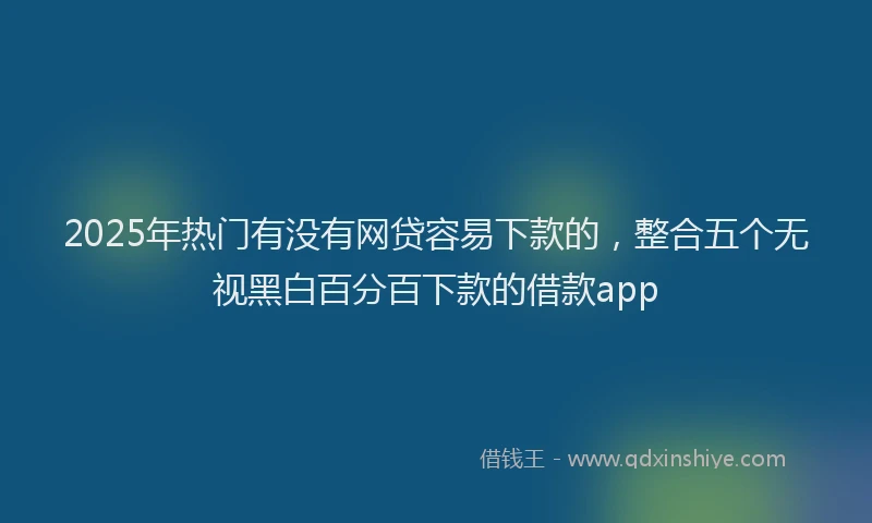2025年热门有没有网贷容易下款的，整合五个无视黑白百分百下款的借款app